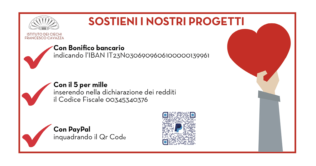  Make a pre-tax donation of a 0.5% of your income to the Istituto dei Chiechi Francesco Cavazza: For you it costs nothing, for us it is an encouragement to develop projects and activities for blind and visually impaired children.