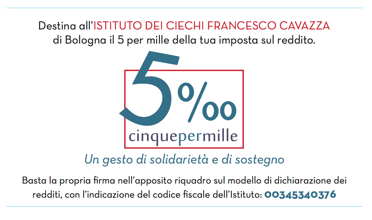 Destina all'Istituto dei Ciechi Francesco Cavazza di Bologna il 5 per mille della tua imposta sul reddito - Un gesto di solidarietà e di sostegno - Firma nel riquadro apposito della dichiarazione dei redditi e indica il codice fiscale dell'Istituto: 00345340376