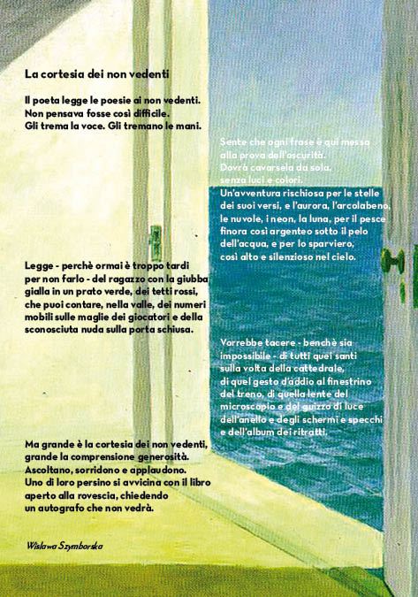 La cortesia dei non vedenti
Il poeta legge le poesie ai non vedenti.
Non pensava fosse così difficile.
Gli trema la voce. Gli tremano le mani.
Sente che ogni frase è qui messa 
alla prova dell'oscurità.
Dovrà cavarsela da sola,
senza luci e colori. 
Un'avventura rischiosa per le stelle 
dei suoi versi, e l'aurora, l'arcolabeno,
le nuvole, i neon, la luna, per il pesce 
finora così argenteo sotto il pelo 
dell'acqua, e per lo sparviero, 
così alto e silenzioso nel cielo.
Legge - perchè ormai è troppo tardi 
per non farlo - del ragazzo con la giubba 
gialla in un prato verde, dei tetti rossi, 
che puoi contare, nella valle, dei numeri 
mobili sulle maglie dei giocatori e della 
sconosciuta nuda sulla porta schiusa.
Vorrebbe tacere - benchè sia 
impossibile - di tutti quei santi 
sulla volta della cattedrale,
di quel gesto d'addio al finestrino 
del treno, di quella lente del
microscopio e del guizzo di luce
dell'anello e degli schermi e specchi 
e dell'album dei ritratti.
Ma grande è la cortesia dei non vedenti,
grande la comprensione generosità.
Ascoltano, sorridono e applaudono.
Uno di loro persino si avvicina con il libro 
aperto alla rovescia, chiedendo 
un autografo che non vedrà.
Wislawa Szymborska
